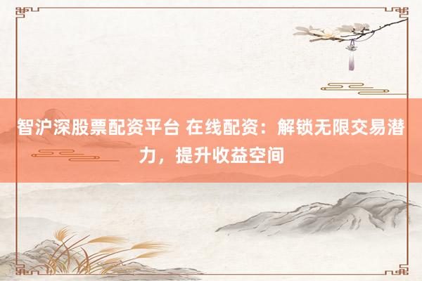 智沪深股票配资平台 在线配资：解锁无限交易潜力，提升收益空间