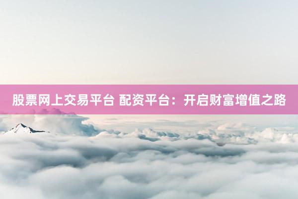 股票网上交易平台 配资平台：开启财富增值之路