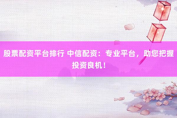 股票配资平台排行 中信配资：专业平台，助您把握投资良机！