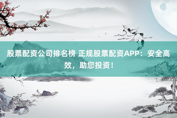 股票配资公司排名榜 正规股票配资APP：安全高效，助您投资！
