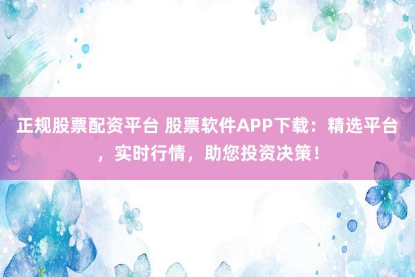 正规股票配资平台 股票软件APP下载：精选平台，实时行情，助您投资决策！