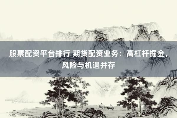 股票配资平台排行 期货配资业务：高杠杆掘金，风险与机遇并存