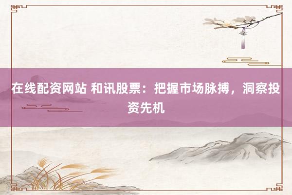 在线配资网站 和讯股票：把握市场脉搏，洞察投资先机