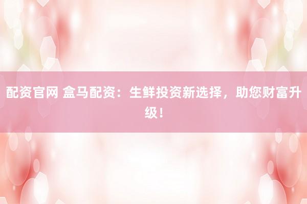 配资官网 盒马配资：生鲜投资新选择，助您财富升级！