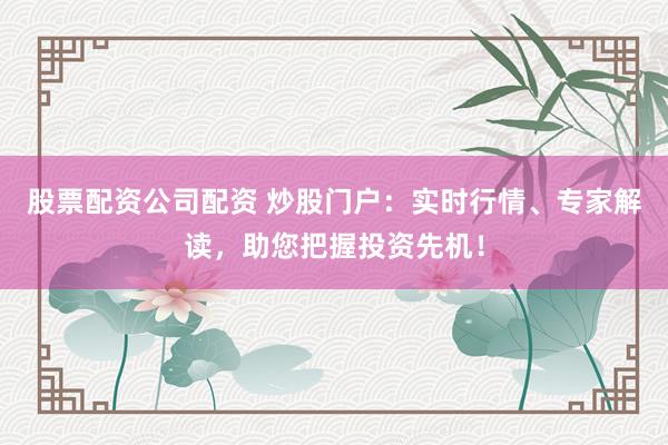 股票配资公司配资 炒股门户：实时行情、专家解读，助您把握投资先机！