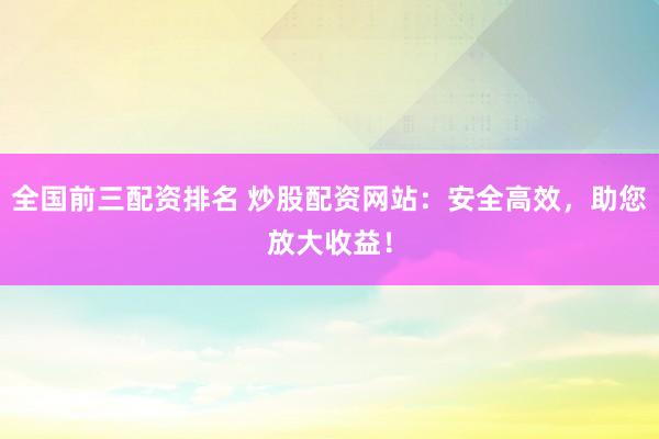 全国前三配资排名 炒股配资网站：安全高效，助您放大收益！