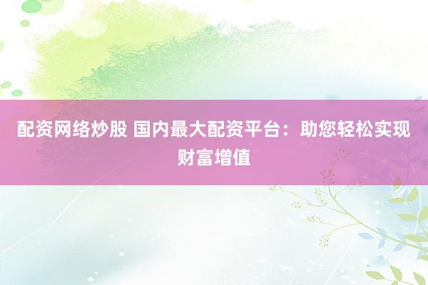 配资网络炒股 国内最大配资平台：助您轻松实现财富增值