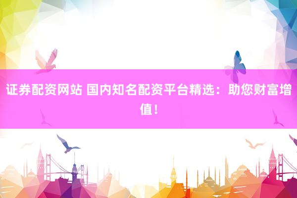 证券配资网站 国内知名配资平台精选：助您财富增值！