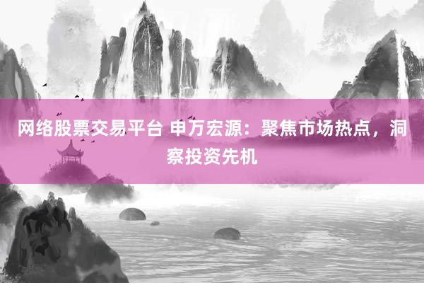 网络股票交易平台 申万宏源：聚焦市场热点，洞察投资先机