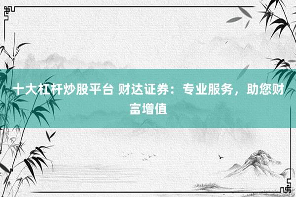 十大杠杆炒股平台 财达证券：专业服务，助您财富增值