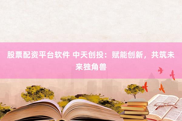 股票配资平台软件 中天创投：赋能创新，共筑未来独角兽