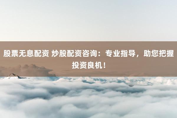 股票无息配资 炒股配资咨询：专业指导，助您把握投资良机！