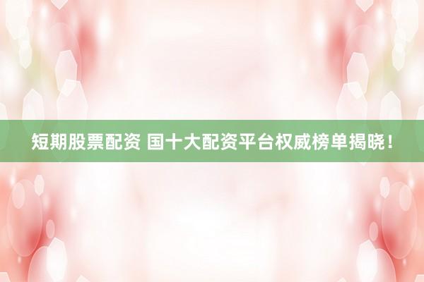 短期股票配资 国十大配资平台权威榜单揭晓！