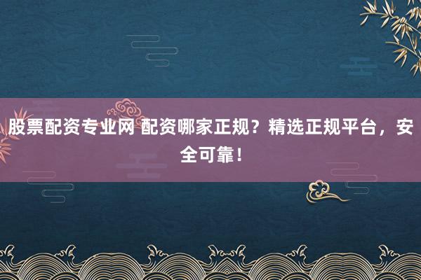 股票配资专业网 配资哪家正规？精选正规平台，安全可靠！