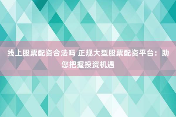 线上股票配资合法吗 正规大型股票配资平台：助您把握投资机遇