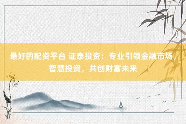 最好的配资平台 证泰投资：专业引领金融市场，智慧投资，共创财富未来