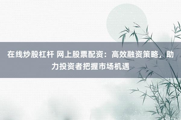 在线炒股杠杆 网上股票配资：高效融资策略，助力投资者把握市场机遇
