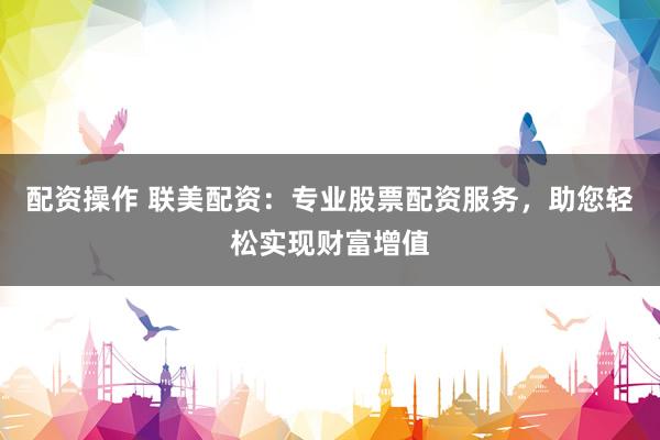 配资操作 联美配资：专业股票配资服务，助您轻松实现财富增值