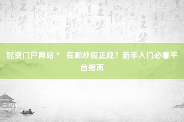 配资门户网站 *   在哪炒股正规？新手入门必看平台指南