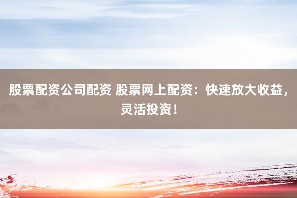 股票配资公司配资 股票网上配资：快速放大收益，灵活投资！