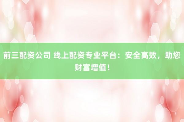 前三配资公司 线上配资专业平台：安全高效，助您财富增值！