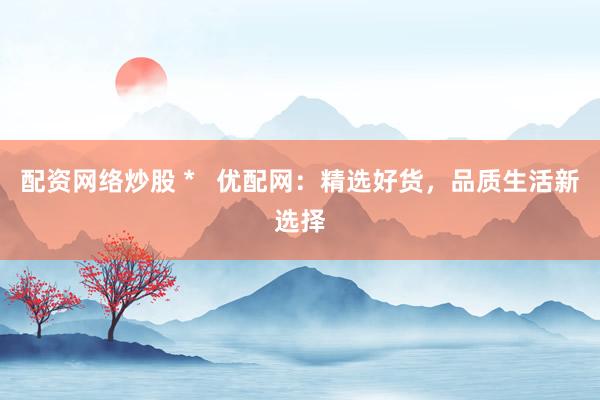 配资网络炒股 *   优配网：精选好货，品质生活新选择
