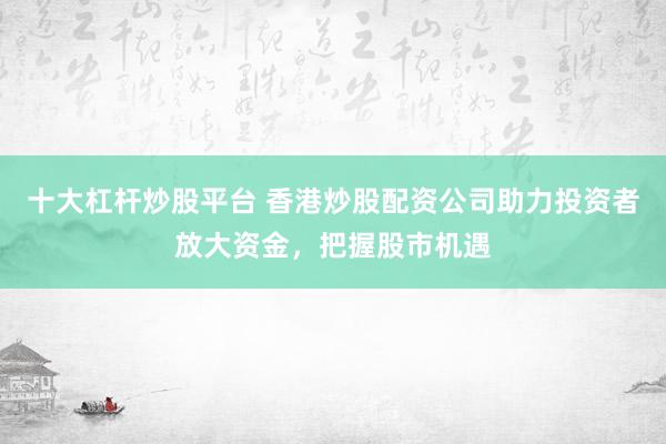 十大杠杆炒股平台 香港炒股配资公司助力投资者放大资金，把握股市机遇
