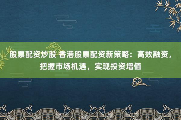 股票配资炒股 香港股票配资新策略：高效融资，把握市场机遇，实现投资增值