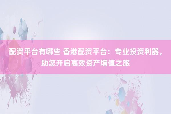 配资平台有哪些 香港配资平台：专业投资利器，助您开启高效资产增值之旅