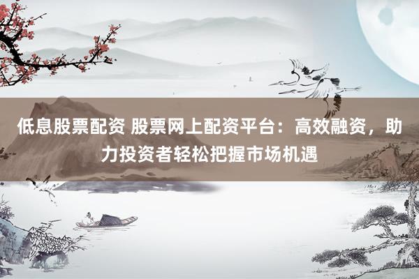 低息股票配资 股票网上配资平台：高效融资，助力投资者轻松把握市场机遇