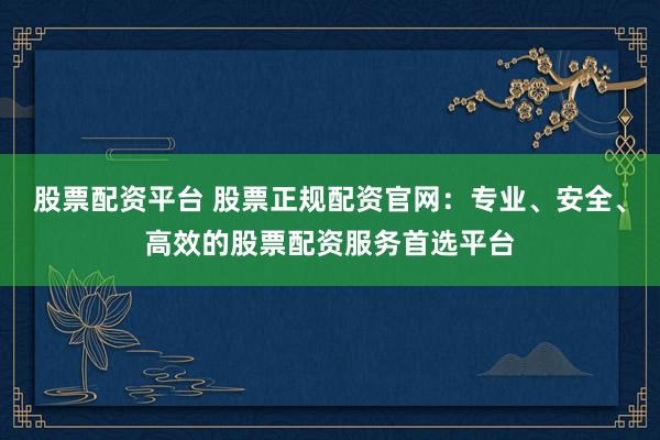 股票配资平台 股票正规配资官网：专业、安全、高效的股票配资服务首选平台