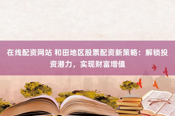 在线配资网站 和田地区股票配资新策略：解锁投资潜力，实现财富增值