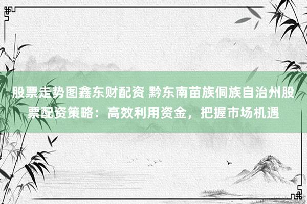 股票走势图鑫东财配资 黔东南苗族侗族自治州股票配资策略：高效利用资金，把握市场机遇