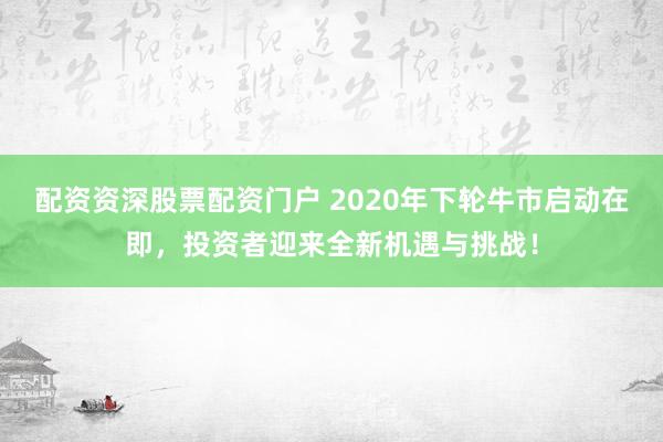 配资资深股票配资门户 2020年下轮牛市启动在即，投资者迎来全新机遇与挑战！
