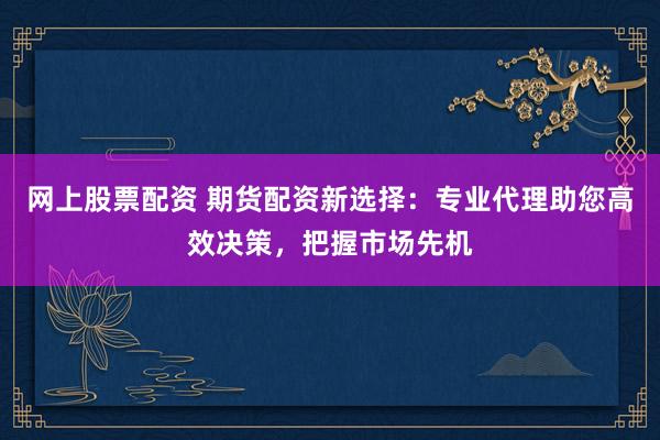 网上股票配资 期货配资新选择：专业代理助您高效决策，把握市场先机