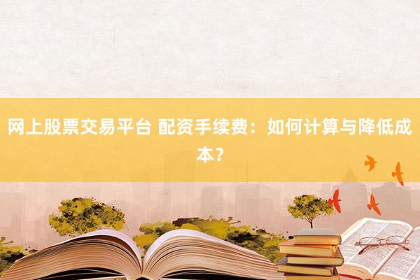 网上股票交易平台 配资手续费：如何计算与降低成本？