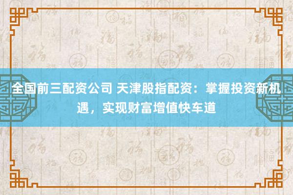 全国前三配资公司 天津股指配资：掌握投资新机遇，实现财富增值快车道
