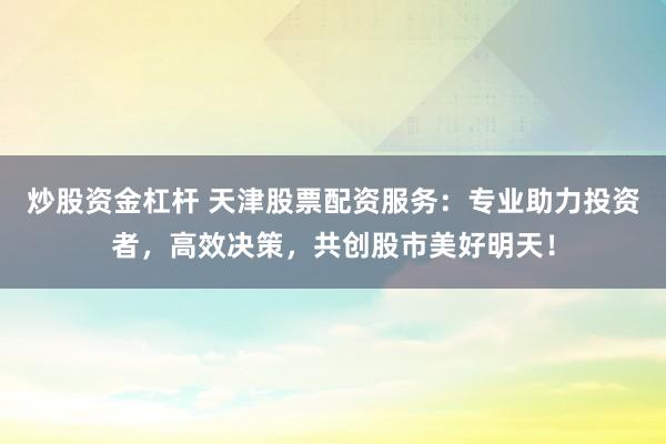 炒股资金杠杆 天津股票配资服务：专业助力投资者，高效决策，共创股市美好明天！