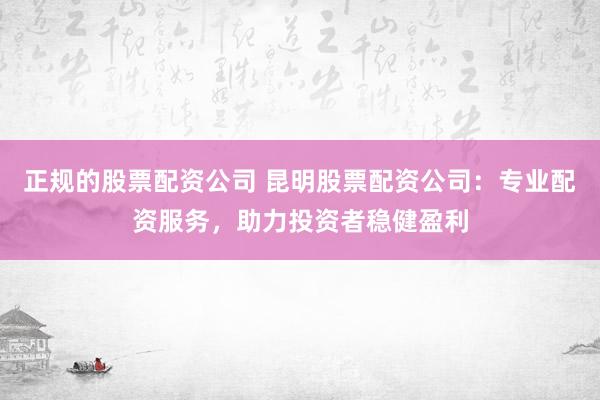 正规的股票配资公司 昆明股票配资公司：专业配资服务，助力投资者稳健盈利