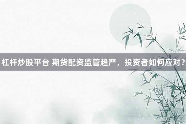 杠杆炒股平台 期货配资监管趋严，投资者如何应对？