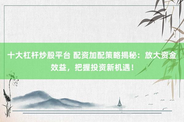 十大杠杆炒股平台 配资加配策略揭秘：放大资金效益，把握投资新机遇！