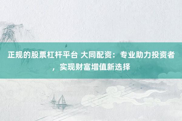 正规的股票杠杆平台 大同配资：专业助力投资者，实现财富增值新选择