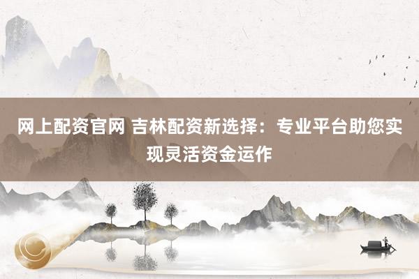网上配资官网 吉林配资新选择：专业平台助您实现灵活资金运作