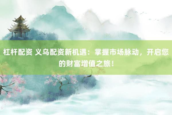 杠杆配资 义乌配资新机遇：掌握市场脉动，开启您的财富增值之旅！