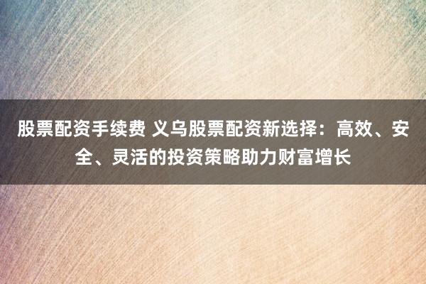股票配资手续费 义乌股票配资新选择：高效、安全、灵活的投资策略助力财富增长