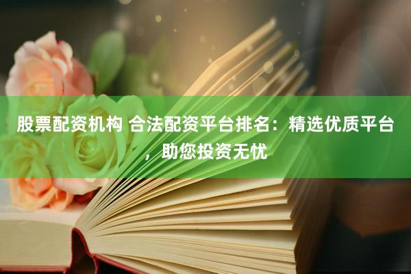 股票配资机构 合法配资平台排名：精选优质平台，助您投资无忧