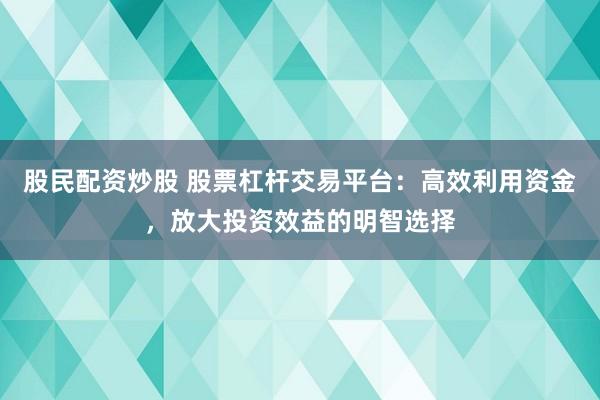 股民配资炒股 股票杠杆交易平台：高效利用资金，放大投资效益的明智选择