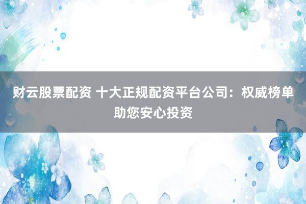 财云股票配资 十大正规配资平台公司：权威榜单助您安心投资