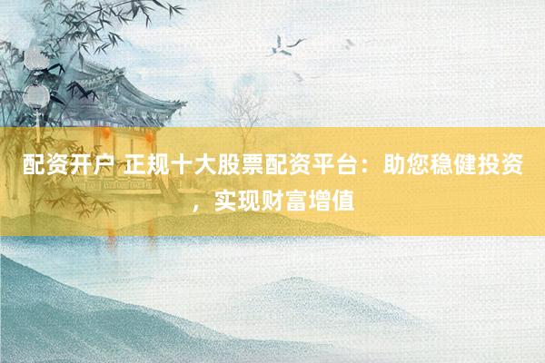 配资开户 正规十大股票配资平台：助您稳健投资，实现财富增值