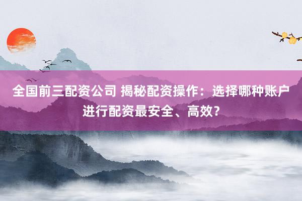 全国前三配资公司 揭秘配资操作：选择哪种账户进行配资最安全、高效？